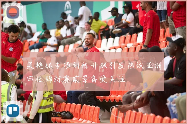吴艳妮专项训练升级引发热议亚洲田径锦标赛前景备受关注