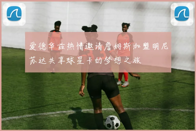 爱德华兹热情邀请詹姆斯加盟明尼苏达共享球星卡的梦想之旅